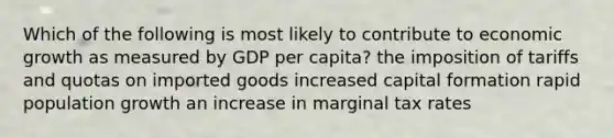 Which of the following is most likely to contribute to economic growth as measured by GDP per capita? the imposition of tariffs and quotas on imported goods increased capital formation rapid population growth an increase in marginal tax rates