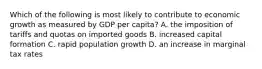 Which of the following is most likely to contribute to economic growth as measured by GDP per capita? A. the imposition of tariffs and quotas on imported goods B. increased capital formation C. rapid population growth D. an increase in marginal tax rates