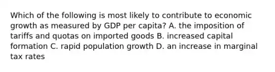 Which of the following is most likely to contribute to economic growth as measured by GDP per capita? A. the imposition of tariffs and quotas on imported goods B. increased capital formation C. rapid population growth D. an increase in marginal tax rates