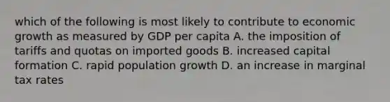 which of the following is most likely to contribute to economic growth as measured by GDP per capita A. the imposition of tariffs and quotas on imported goods B. increased capital formation C. rapid population growth D. an increase in marginal tax rates