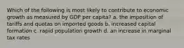 Which of the following is most likely to contribute to economic growth as measured by GDP per capita? a. the imposition of tariffs and quotas on imported goods b. increased capital formation c. rapid population growth d. an increase in marginal tax rates