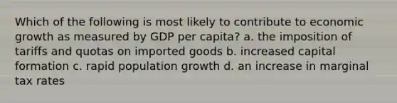 Which of the following is most likely to contribute to economic growth as measured by GDP per capita? a. the imposition of tariffs and quotas on imported goods b. increased capital formation c. rapid population growth d. an increase in marginal tax rates