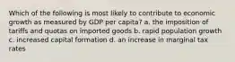 Which of the following is most likely to contribute to economic growth as measured by GDP per capita? a. the imposition of tariffs and quotas on imported goods b. rapid population growth c. increased capital formation d. an increase in marginal tax rates