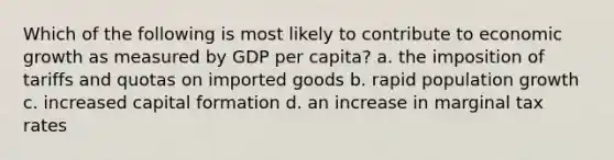 Which of the following is most likely to contribute to economic growth as measured by GDP per capita? a. the imposition of tariffs and quotas on imported goods b. rapid population growth c. increased capital formation d. an increase in marginal tax rates