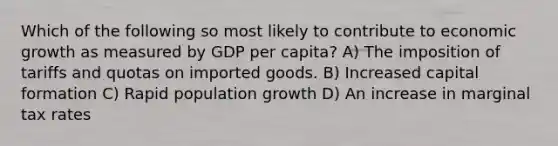 Which of the following so most likely to contribute to economic growth as measured by GDP per capita? A) The imposition of tariffs and quotas on imported goods. B) Increased capital formation C) Rapid population growth D) An increase in marginal tax rates