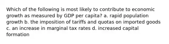 Which of the following is most likely to contribute to economic growth as measured by GDP per capita? a. rapid population growth b. the imposition of tariffs and quotas on imported goods c. an increase in marginal tax rates d. increased capital formation