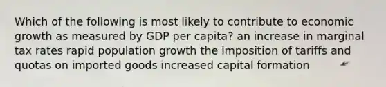 Which of the following is most likely to contribute to economic growth as measured by GDP per capita? an increase in marginal tax rates rapid population growth the imposition of tariffs and quotas on imported goods increased capital formation