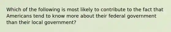 Which of the following is most likely to contribute to the fact that Americans tend to know more about their federal government than their local government?