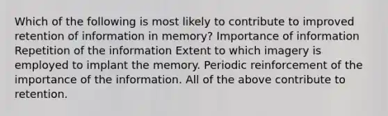 Which of the following is most likely to contribute to improved retention of information in memory? Importance of information Repetition of the information Extent to which imagery is employed to implant the memory. Periodic reinforcement of the importance of the information. All of the above contribute to retention.