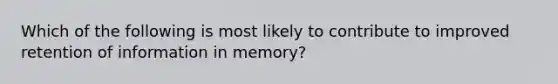 Which of the following is most likely to contribute to improved retention of information in memory?