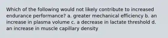 Which of the following would not likely contribute to increased endurance performance? a. greater mechanical efficiency b. an increase in plasma volume c. a decrease in lactate threshold d. an increase in muscle capillary density