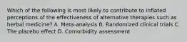 Which of the following is most likely to contribute to inflated perceptions of the effectiveness of alternative therapies such as herbal medicine? A. Meta-analysis B. Randomized clinical trials C. The placebo effect D. Comorbidity assessment