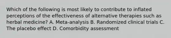 Which of the following is most likely to contribute to inflated perceptions of the effectiveness of alternative therapies such as herbal medicine? A. Meta-analysis B. Randomized clinical trials C. The placebo effect D. Comorbidity assessment