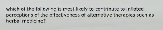 which of the following is most likely to contribute to inflated perceptions of the effectiveness of alternative therapies such as herbal medicine?