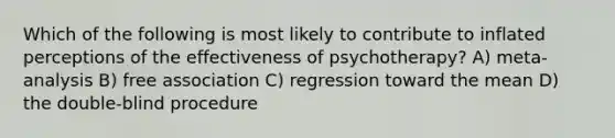 Which of the following is most likely to contribute to inflated perceptions of the effectiveness of psychotherapy? A) meta-analysis B) free association C) regression toward the mean D) the double-blind procedure