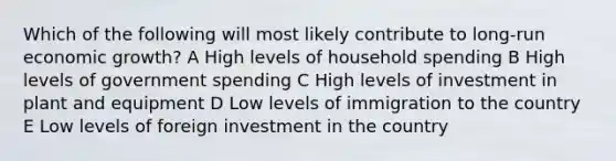 Which of the following will most likely contribute to long-run economic growth? A High levels of household spending B High levels of government spending C High levels of investment in plant and equipment D Low levels of immigration to the country E Low levels of foreign investment in the country