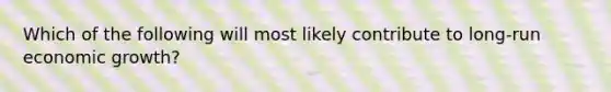 Which of the following will most likely contribute to long-run economic growth?