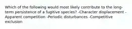 Which of the following would most likely contribute to the long-term persistence of a fugitive species? -Character displacement -Apparent competition -Periodic disturbances -Competitive exclusion