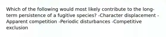 Which of the following would most likely contribute to the long-term persistence of a fugitive species? -Character displacement -Apparent competition -Periodic disturbances -Competitive exclusion