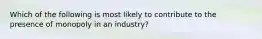 Which of the following is most likely to contribute to the presence of monopoly in an industry?