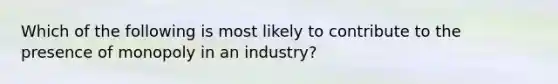 Which of the following is most likely to contribute to the presence of monopoly in an industry?