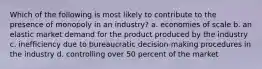 Which of the following is most likely to contribute to the presence of monopoly in an industry? a. economies of scale b. an elastic market demand for the product produced by the industry c. inefficiency due to bureaucratic decision-making procedures in the industry d. controlling over 50 percent of the market