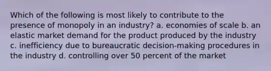 Which of the following is most likely to contribute to the presence of monopoly in an industry? a. economies of scale b. an elastic market demand for the product produced by the industry c. inefficiency due to bureaucratic decision-making procedures in the industry d. controlling over 50 percent of the market