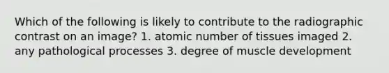 Which of the following is likely to contribute to the radiographic contrast on an image? 1. atomic number of tissues imaged 2. any pathological processes 3. degree of muscle development