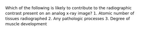 Which of the following is likely to contribute to the radiographic contrast present on an analog x-ray image? 1. Atomic number of tissues radiographed 2. Any pathologic processes 3. Degree of muscle development