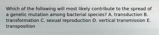 Which of the following will most likely contribute to the spread of a genetic mutation among bacterial species? A. transduction B. transformation C. sexual reproduction D. vertical transmission E. transposition