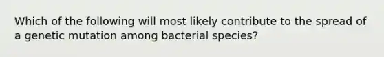 Which of the following will most likely contribute to the spread of a genetic mutation among bacterial species?