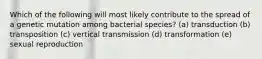 Which of the following will most likely contribute to the spread of a genetic mutation among bacterial species? (a) transduction (b) transposition (c) vertical transmission (d) transformation (e) sexual reproduction