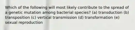 Which of the following will most likely contribute to the spread of a genetic mutation among bacterial species? (a) transduction (b) transposition (c) vertical transmission (d) transformation (e) sexual reproduction