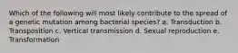 Which of the following will most likely contribute to the spread of a genetic mutation among bacterial species? a. Transduction b. Transposition c. Vertical transmission d. Sexual reproduction e. Transformation