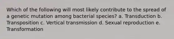 Which of the following will most likely contribute to the spread of a genetic mutation among bacterial species? a. Transduction b. Transposition c. Vertical transmission d. Sexual reproduction e. Transformation