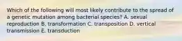 Which of the following will most likely contribute to the spread of a genetic mutation among bacterial species? A. sexual reproduction B. transformation C. transposition D. vertical transmission E. transduction