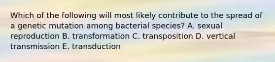 Which of the following will most likely contribute to the spread of a genetic mutation among bacterial species? A. sexual reproduction B. transformation C. transposition D. vertical transmission E. transduction