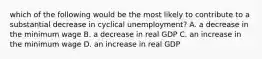 which of the following would be the most likely to contribute to a substantial decrease in cyclical unemployment? A. a decrease in the minimum wage B. a decrease in real GDP C. an increase in the minimum wage D. an increase in real GDP