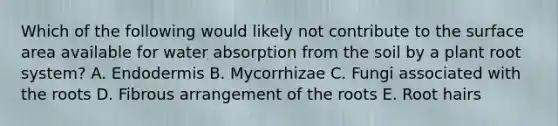 Which of the following would likely not contribute to the <a href='https://www.questionai.com/knowledge/kEtsSAPENL-surface-area' class='anchor-knowledge'>surface area</a> available for water absorption from the soil by a plant root system? A. Endodermis B. Mycorrhizae C. Fungi associated with the roots D. Fibrous arrangement of the roots E. Root hairs