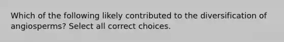 Which of the following likely contributed to the diversification of angiosperms? Select all correct choices.