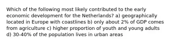 Which of the following most likely contributed to the early economic development for the Netherlands? a) geographically located in Europe with coastlines b) only about 2% of GDP comes from agriculture c) higher proportion of youth and young adults d) 30-40% of the population lives in urban areas