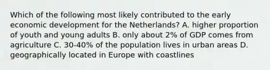 Which of the following most likely contributed to the early economic development for the Netherlands? A. higher proportion of youth and young adults B. only about 2% of GDP comes from agriculture C. 30-40% of the population lives in urban areas D. geographically located in Europe with coastlines