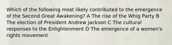 Which of the following most likely contributed to the emergence of the Second Great Awakening? A The rise of the Whig Party B The election of President Andrew Jackson C The cultural responses to the Enlightenment D The emergence of a <a href='https://www.questionai.com/knowledge/kEbYiVmPrX-womens-rights' class='anchor-knowledge'>women's rights</a> movement