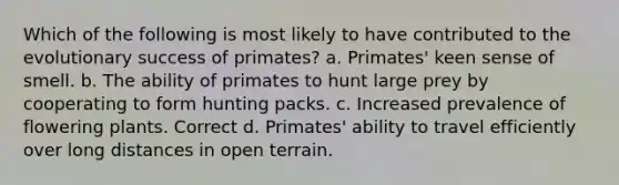 Which of the following is most likely to have contributed to the evolutionary success of primates? a. Primates' keen sense of smell. b. The ability of primates to hunt large prey by cooperating to form hunting packs. c. Increased prevalence of flowering plants. Correct d. Primates' ability to travel efficiently over long distances in open terrain.