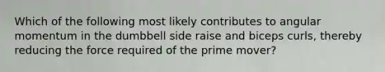 Which of the following most likely contributes to angular momentum in the dumbbell side raise and biceps curls, thereby reducing the force required of the prime mover?