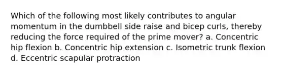 Which of the following most likely contributes to angular momentum in the dumbbell side raise and bicep curls, thereby reducing the force required of the prime mover? a. Concentric hip flexion b. Concentric hip extension c. Isometric trunk flexion d. Eccentric scapular protraction