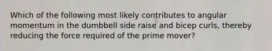 Which of the following most likely contributes to angular momentum in the dumbbell side raise and bicep curls, thereby reducing the force required of the prime mover?