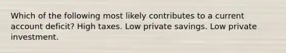 Which of the following most likely contributes to a current account deficit? High taxes. Low private savings. Low private investment.