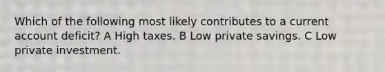 Which of the following most likely contributes to a current account deficit? A High taxes. B Low private savings. C Low private investment.