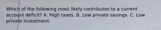 Which of the following most likely contributes to a current account deficit? A. High taxes. B. Low private savings. C. Low private investment.